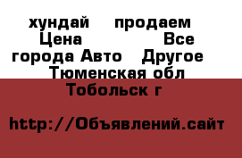 хундай 78 продаем › Цена ­ 650 000 - Все города Авто » Другое   . Тюменская обл.,Тобольск г.